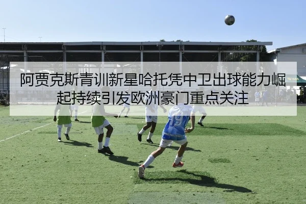 阿贾克斯青训新星哈托凭中卫出球能力崛起持续引发欧洲豪门重点关注
