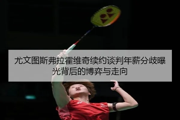 尤文图斯弗拉霍维奇续约谈判年薪分歧曝光背后的博弈与走向