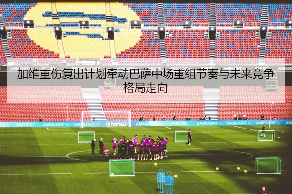 加维重伤复出计划牵动巴萨中场重组节奏与未来竞争格局走向
