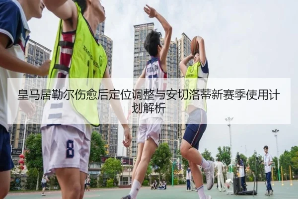 皇马居勒尔伤愈后定位调整与安切洛蒂新赛季使用计划解析