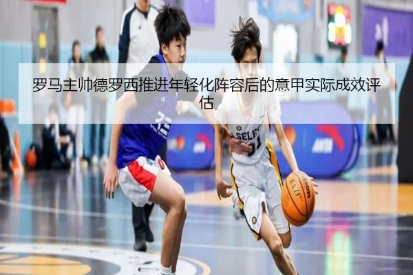罗马主帅德罗西推进年轻化阵容后的意甲实际成效评估