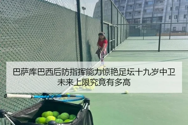 巴萨库巴西后防指挥能力惊艳足坛十九岁中卫未来上限究竟有多高