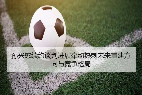 孙兴慜续约谈判进展牵动热刺未来重建方向与竞争格局