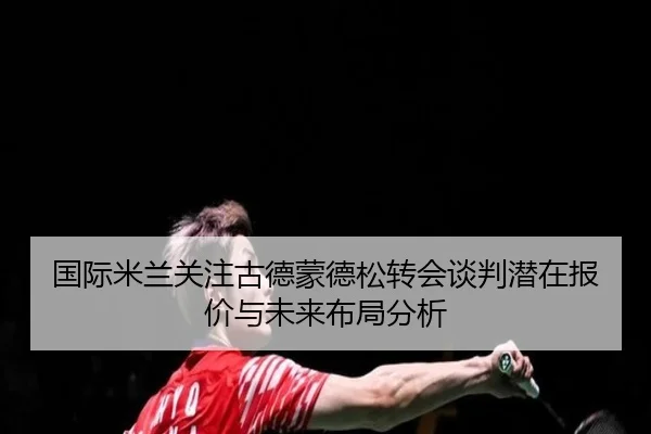 国际米兰关注古德蒙德松转会谈判潜在报价与未来布局分析