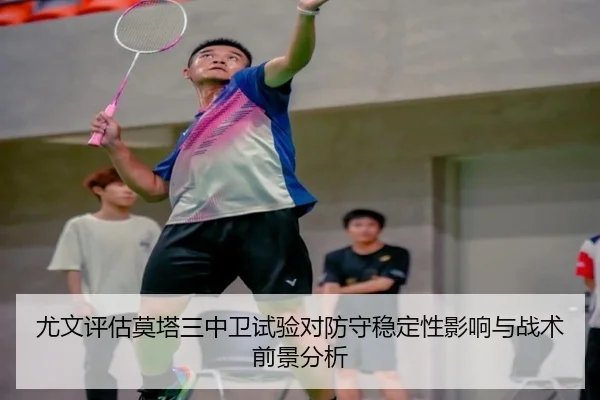 尤文评估莫塔三中卫试验对防守稳定性影响与战术前景分析