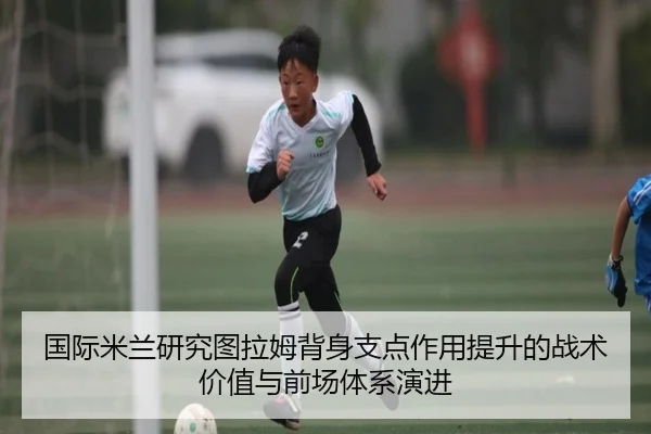 国际米兰研究图拉姆背身支点作用提升的战术价值与前场体系演进