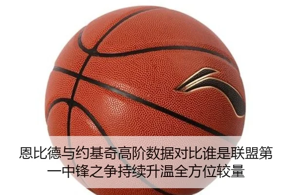 恩比德与约基奇高阶数据对比谁是联盟第一中锋之争持续升温全方位较量