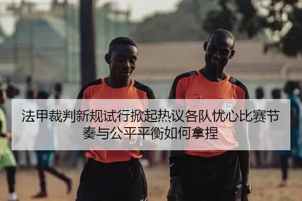 法甲裁判新规试行掀起热议各队忧心比赛节奏与公平平衡如何拿捏